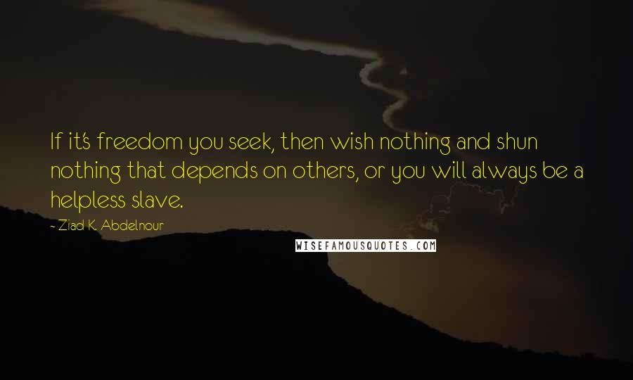 Ziad K. Abdelnour Quotes: If it's freedom you seek, then wish nothing and shun nothing that depends on others, or you will always be a helpless slave.