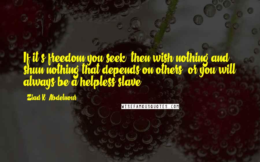 Ziad K. Abdelnour Quotes: If it's freedom you seek, then wish nothing and shun nothing that depends on others, or you will always be a helpless slave.