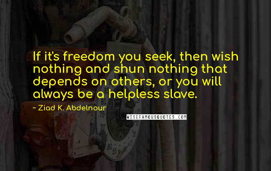 Ziad K. Abdelnour Quotes: If it's freedom you seek, then wish nothing and shun nothing that depends on others, or you will always be a helpless slave.