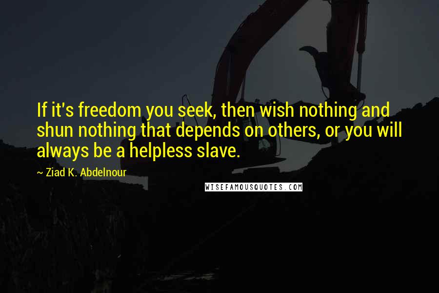 Ziad K. Abdelnour Quotes: If it's freedom you seek, then wish nothing and shun nothing that depends on others, or you will always be a helpless slave.