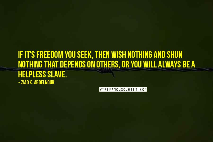 Ziad K. Abdelnour Quotes: If it's freedom you seek, then wish nothing and shun nothing that depends on others, or you will always be a helpless slave.