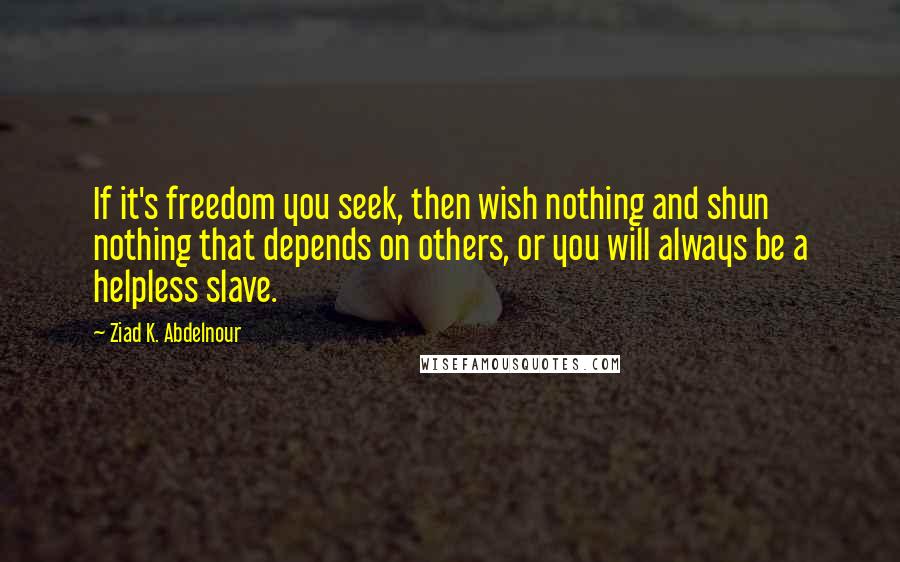 Ziad K. Abdelnour Quotes: If it's freedom you seek, then wish nothing and shun nothing that depends on others, or you will always be a helpless slave.