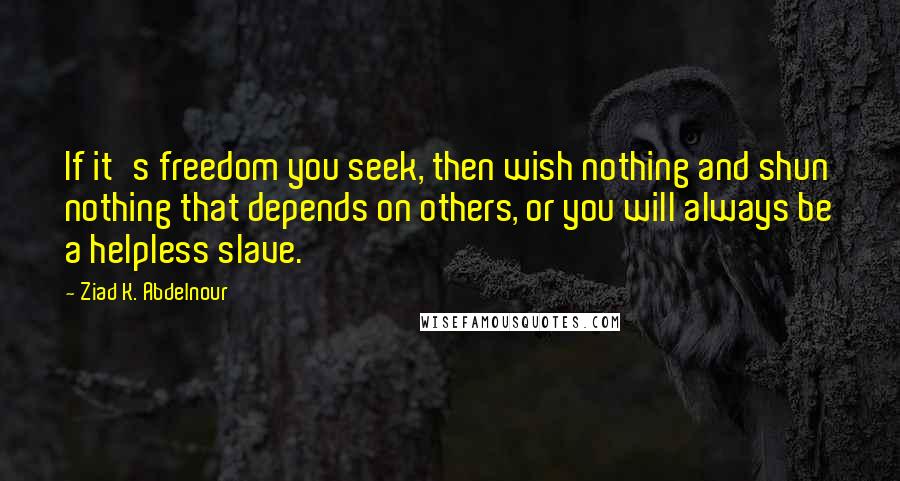 Ziad K. Abdelnour Quotes: If it's freedom you seek, then wish nothing and shun nothing that depends on others, or you will always be a helpless slave.