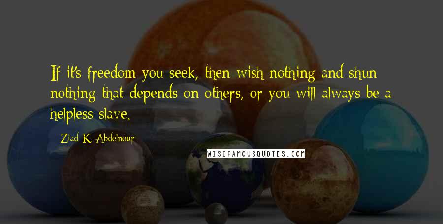 Ziad K. Abdelnour Quotes: If it's freedom you seek, then wish nothing and shun nothing that depends on others, or you will always be a helpless slave.