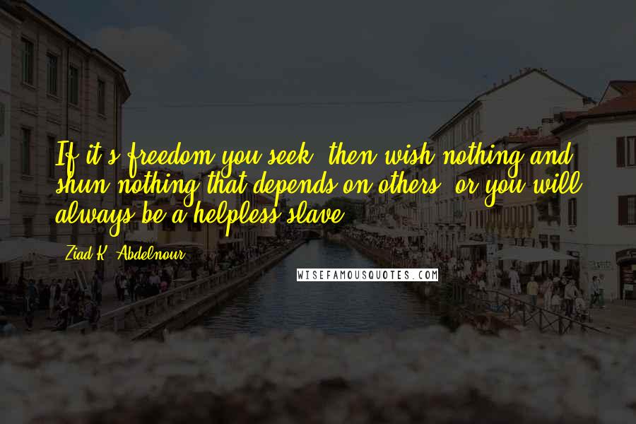 Ziad K. Abdelnour Quotes: If it's freedom you seek, then wish nothing and shun nothing that depends on others, or you will always be a helpless slave.