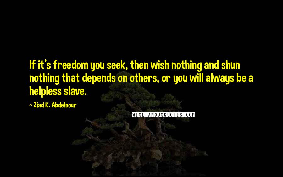 Ziad K. Abdelnour Quotes: If it's freedom you seek, then wish nothing and shun nothing that depends on others, or you will always be a helpless slave.