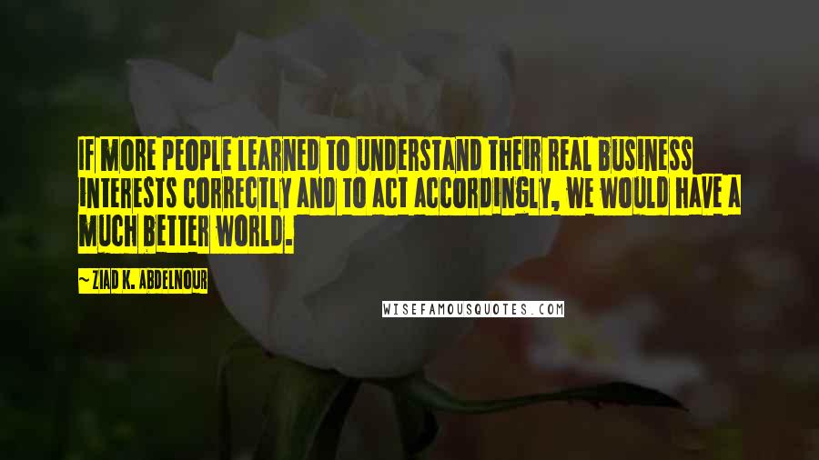 Ziad K. Abdelnour Quotes: If more people learned to understand their real business interests correctly and to act accordingly, we would have a much better world.