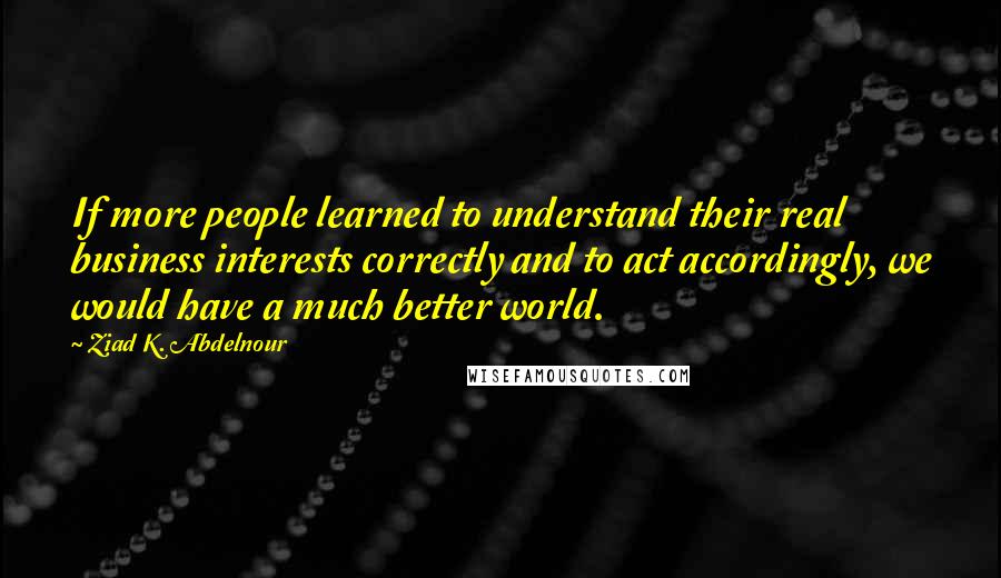 Ziad K. Abdelnour Quotes: If more people learned to understand their real business interests correctly and to act accordingly, we would have a much better world.