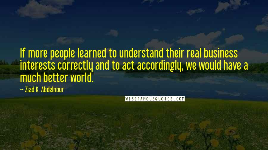 Ziad K. Abdelnour Quotes: If more people learned to understand their real business interests correctly and to act accordingly, we would have a much better world.