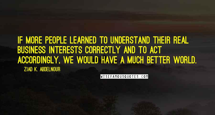 Ziad K. Abdelnour Quotes: If more people learned to understand their real business interests correctly and to act accordingly, we would have a much better world.