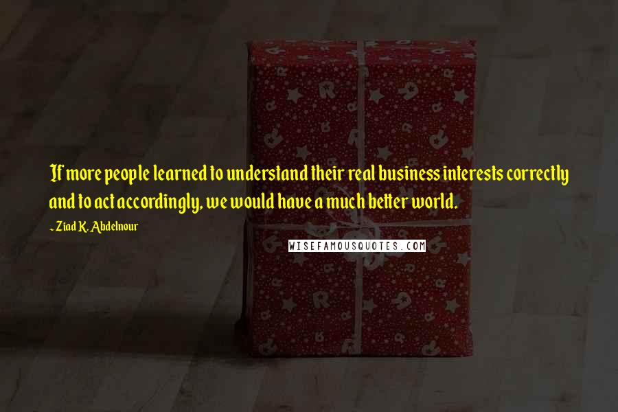 Ziad K. Abdelnour Quotes: If more people learned to understand their real business interests correctly and to act accordingly, we would have a much better world.