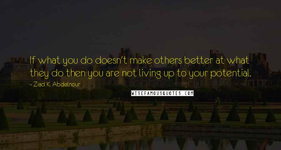 Ziad K. Abdelnour Quotes: If what you do doesn't make others better at what they do then you are not living up to your potential.