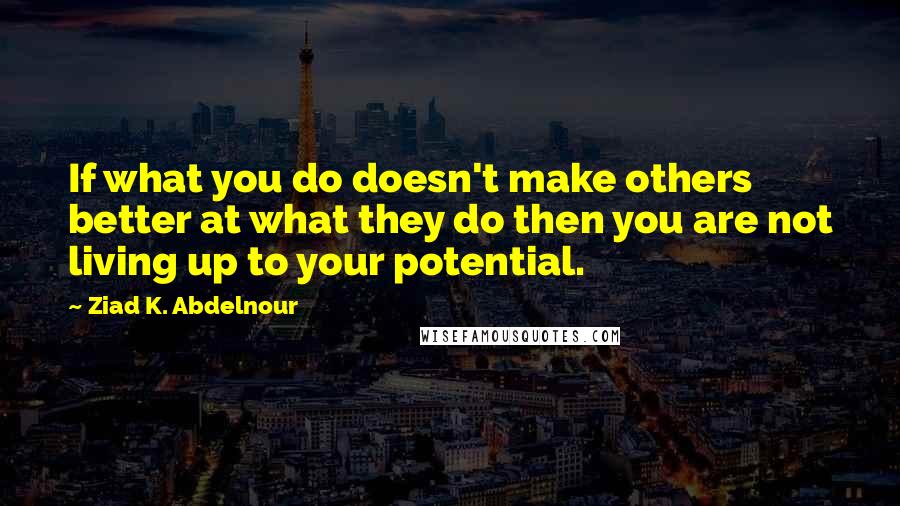 Ziad K. Abdelnour Quotes: If what you do doesn't make others better at what they do then you are not living up to your potential.