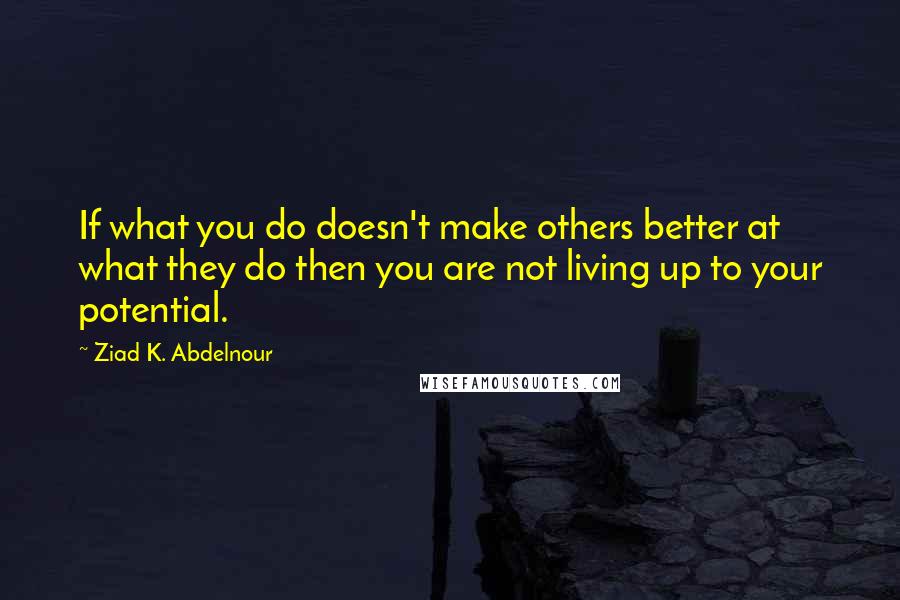 Ziad K. Abdelnour Quotes: If what you do doesn't make others better at what they do then you are not living up to your potential.