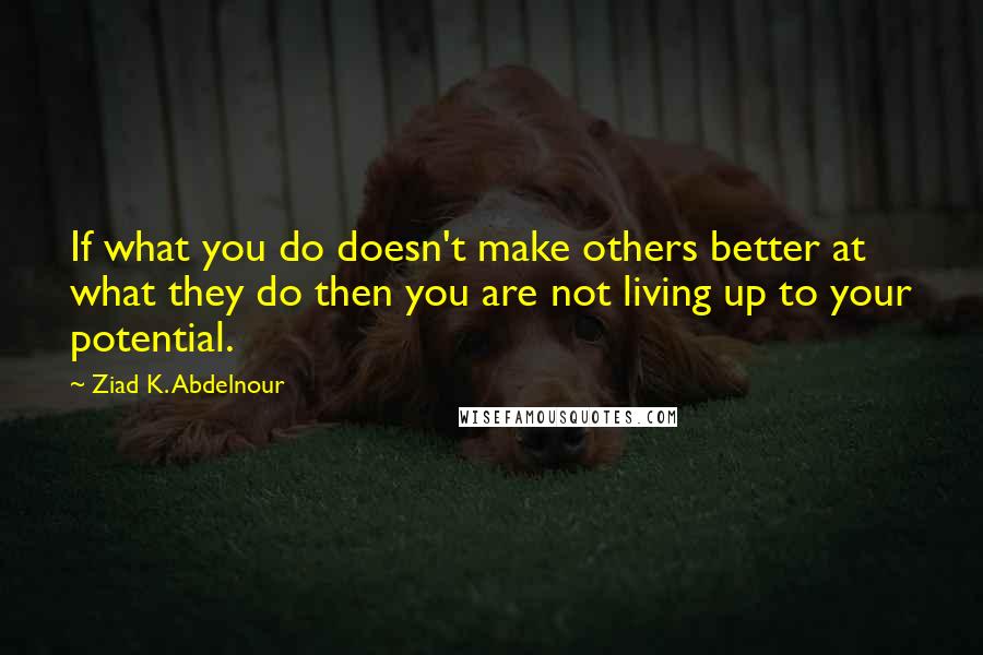 Ziad K. Abdelnour Quotes: If what you do doesn't make others better at what they do then you are not living up to your potential.