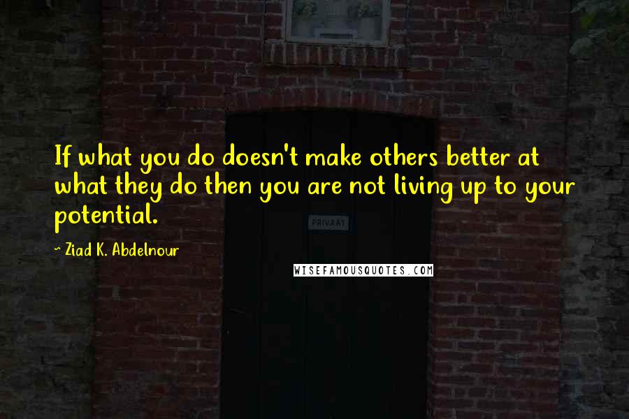 Ziad K. Abdelnour Quotes: If what you do doesn't make others better at what they do then you are not living up to your potential.