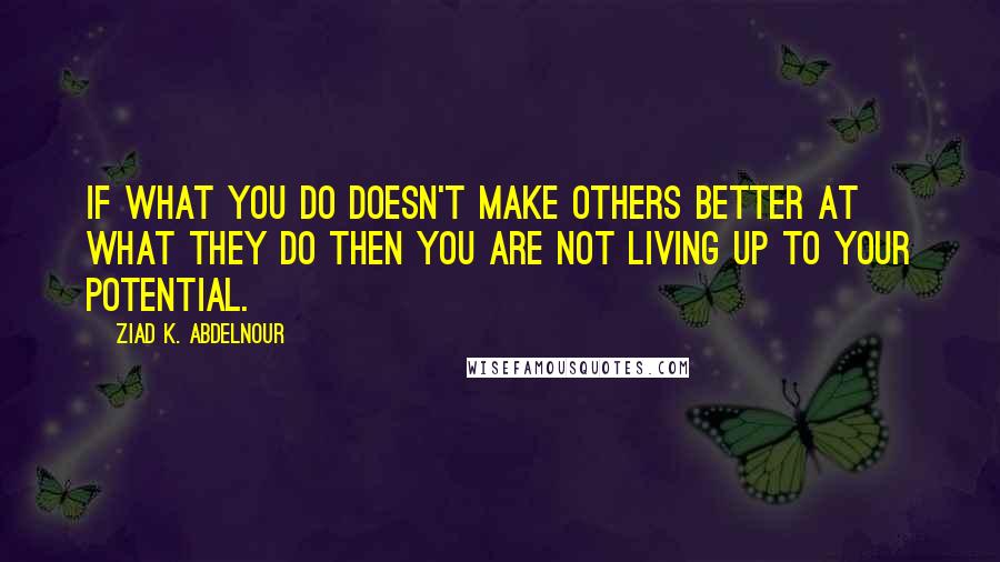 Ziad K. Abdelnour Quotes: If what you do doesn't make others better at what they do then you are not living up to your potential.