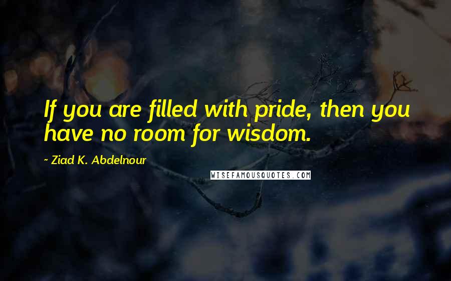 Ziad K. Abdelnour Quotes: If you are filled with pride, then you have no room for wisdom.