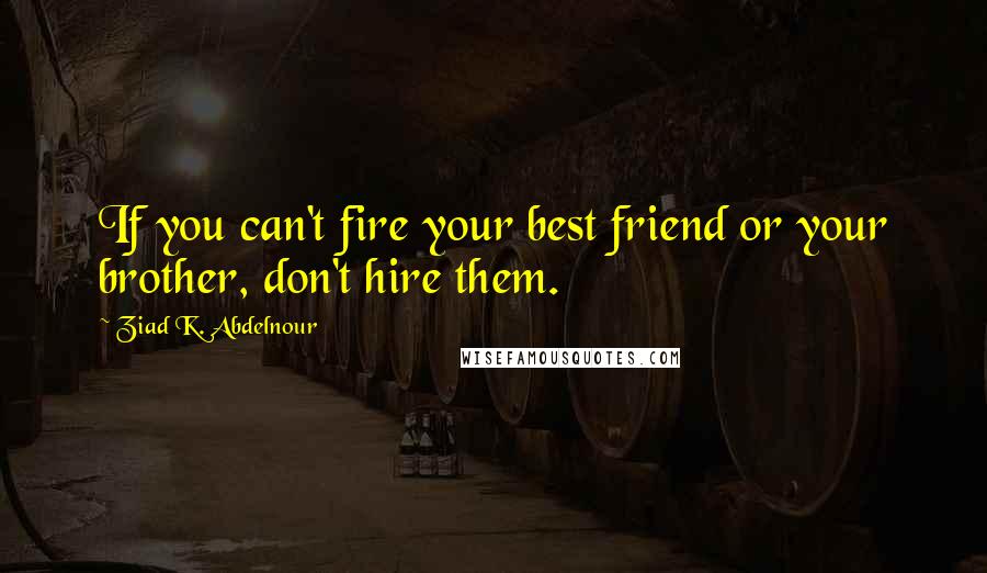 Ziad K. Abdelnour Quotes: If you can't fire your best friend or your brother, don't hire them.