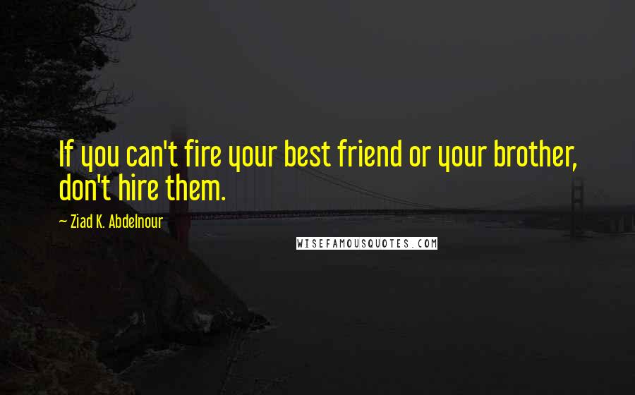 Ziad K. Abdelnour Quotes: If you can't fire your best friend or your brother, don't hire them.