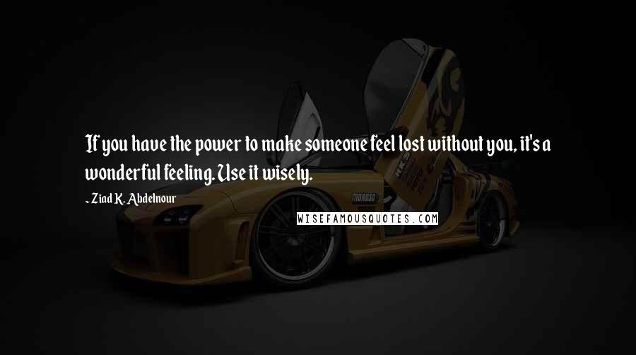 Ziad K. Abdelnour Quotes: If you have the power to make someone feel lost without you, it's a wonderful feeling. Use it wisely.