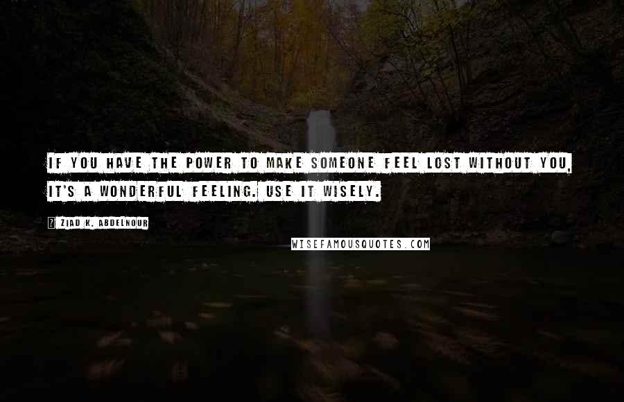Ziad K. Abdelnour Quotes: If you have the power to make someone feel lost without you, it's a wonderful feeling. Use it wisely.