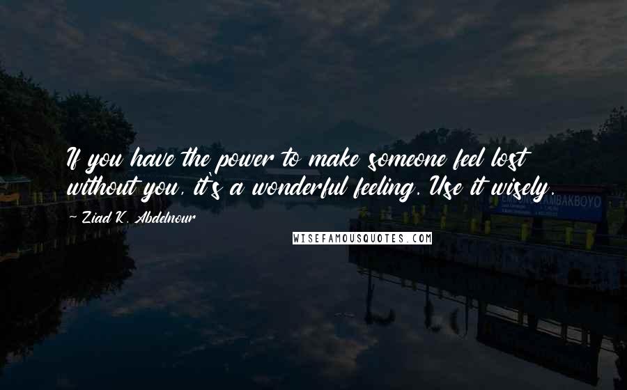 Ziad K. Abdelnour Quotes: If you have the power to make someone feel lost without you, it's a wonderful feeling. Use it wisely.