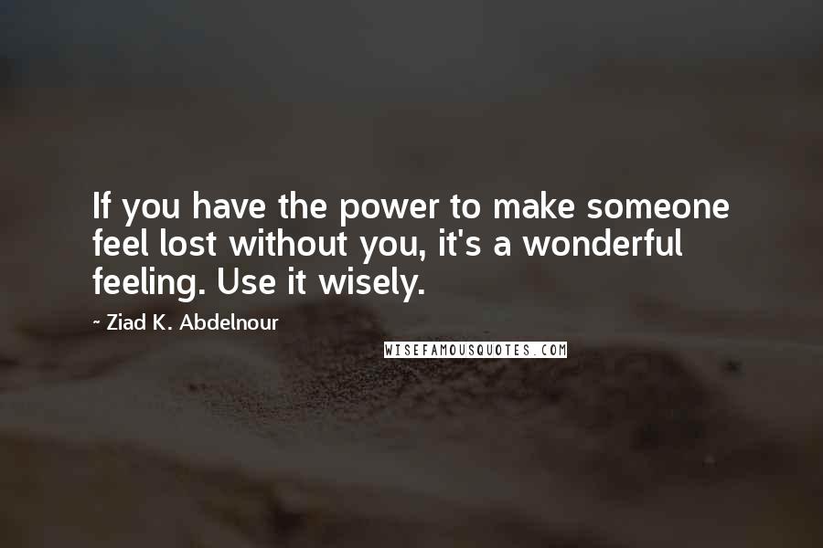 Ziad K. Abdelnour Quotes: If you have the power to make someone feel lost without you, it's a wonderful feeling. Use it wisely.