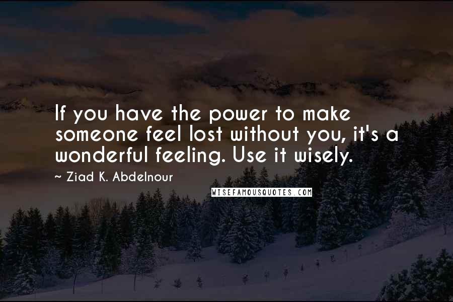 Ziad K. Abdelnour Quotes: If you have the power to make someone feel lost without you, it's a wonderful feeling. Use it wisely.