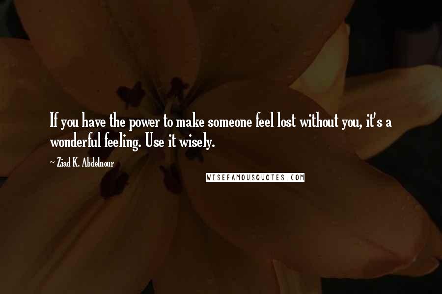 Ziad K. Abdelnour Quotes: If you have the power to make someone feel lost without you, it's a wonderful feeling. Use it wisely.