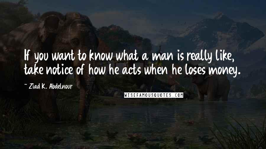 Ziad K. Abdelnour Quotes: If you want to know what a man is really like, take notice of how he acts when he loses money.