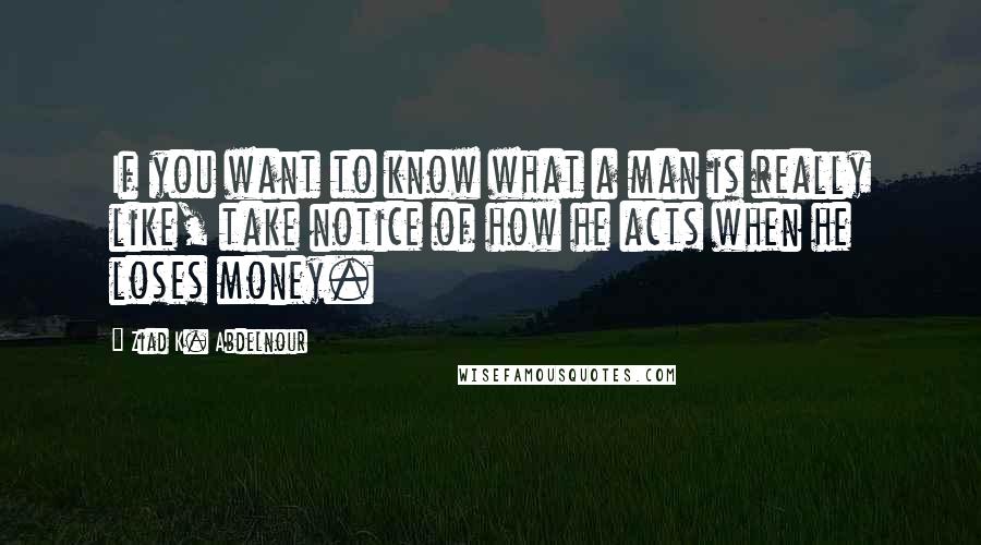 Ziad K. Abdelnour Quotes: If you want to know what a man is really like, take notice of how he acts when he loses money.