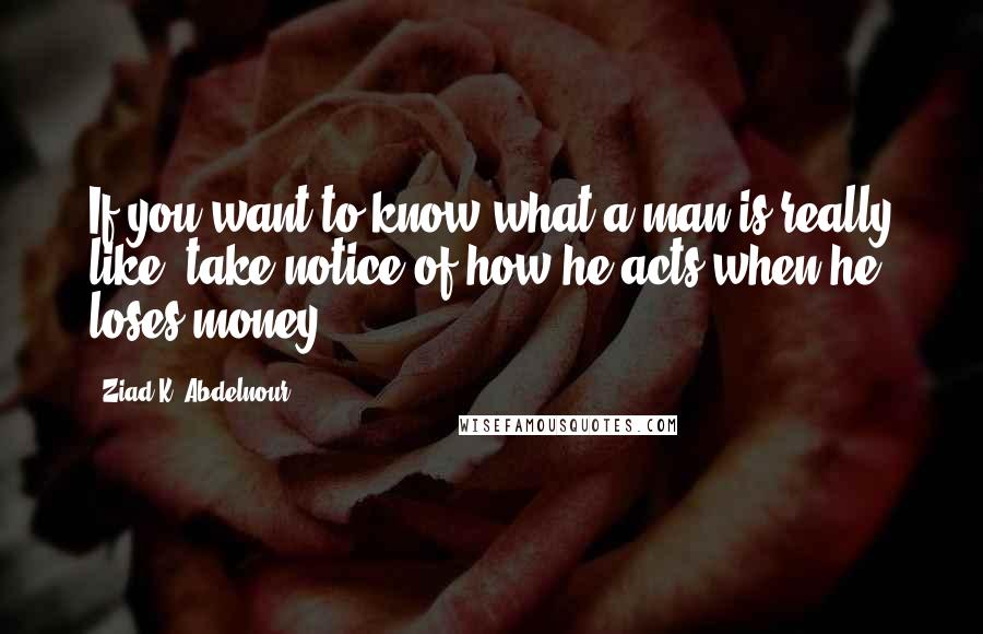 Ziad K. Abdelnour Quotes: If you want to know what a man is really like, take notice of how he acts when he loses money.