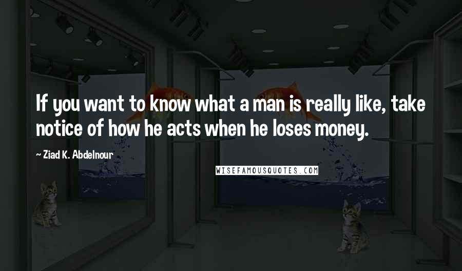 Ziad K. Abdelnour Quotes: If you want to know what a man is really like, take notice of how he acts when he loses money.