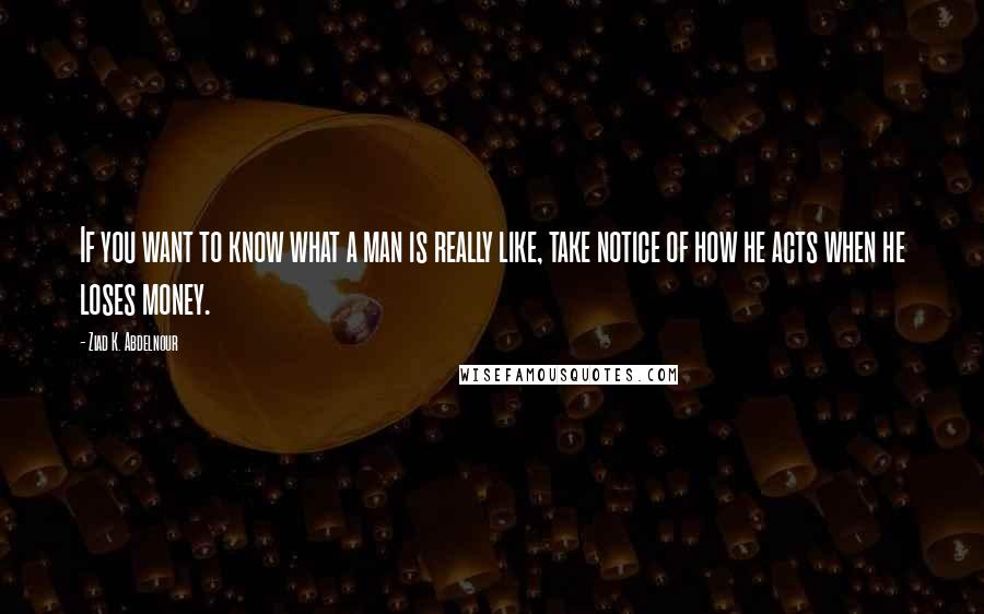 Ziad K. Abdelnour Quotes: If you want to know what a man is really like, take notice of how he acts when he loses money.