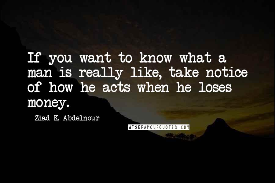 Ziad K. Abdelnour Quotes: If you want to know what a man is really like, take notice of how he acts when he loses money.