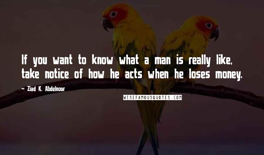 Ziad K. Abdelnour Quotes: If you want to know what a man is really like, take notice of how he acts when he loses money.