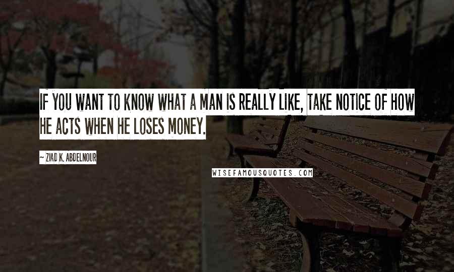 Ziad K. Abdelnour Quotes: If you want to know what a man is really like, take notice of how he acts when he loses money.