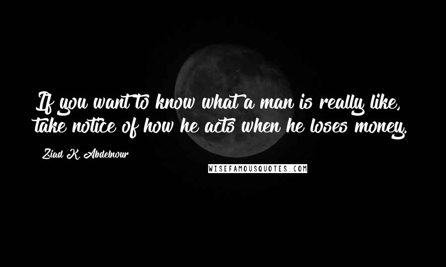 Ziad K. Abdelnour Quotes: If you want to know what a man is really like, take notice of how he acts when he loses money.