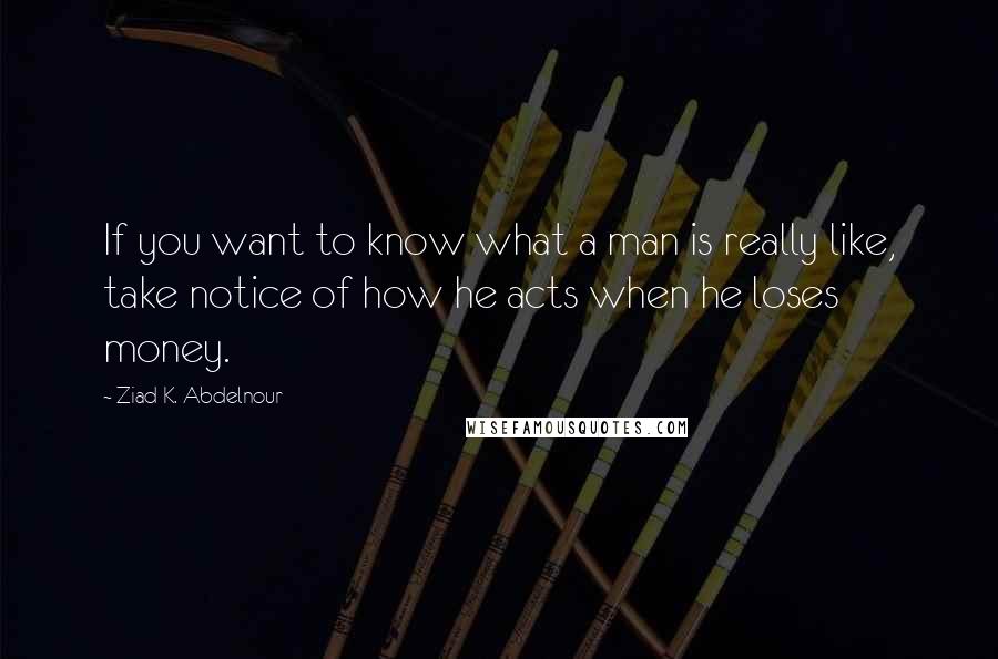 Ziad K. Abdelnour Quotes: If you want to know what a man is really like, take notice of how he acts when he loses money.