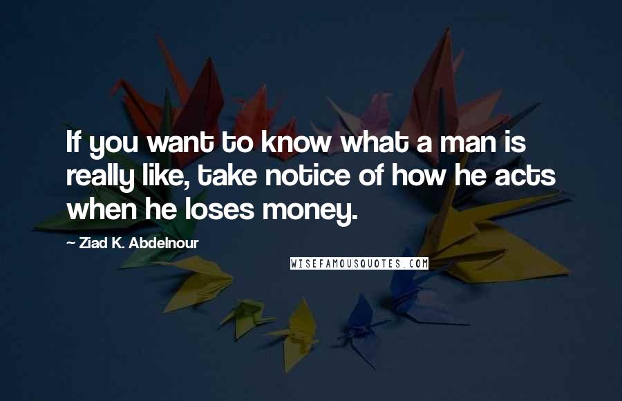 Ziad K. Abdelnour Quotes: If you want to know what a man is really like, take notice of how he acts when he loses money.