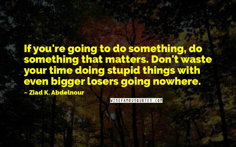 Ziad K. Abdelnour Quotes: If you're going to do something, do something that matters. Don't waste your time doing stupid things with even bigger losers going nowhere.