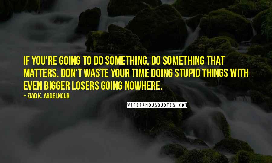 Ziad K. Abdelnour Quotes: If you're going to do something, do something that matters. Don't waste your time doing stupid things with even bigger losers going nowhere.