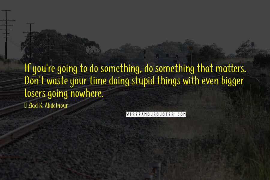 Ziad K. Abdelnour Quotes: If you're going to do something, do something that matters. Don't waste your time doing stupid things with even bigger losers going nowhere.