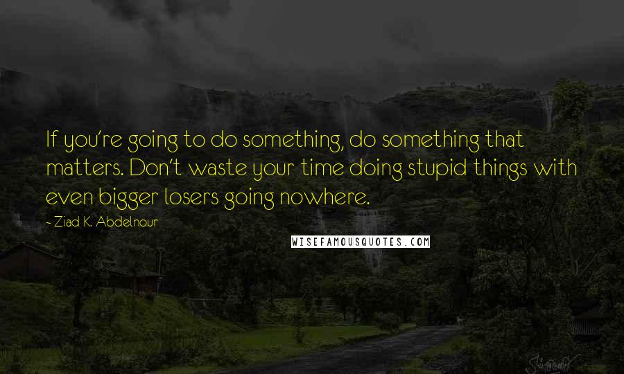 Ziad K. Abdelnour Quotes: If you're going to do something, do something that matters. Don't waste your time doing stupid things with even bigger losers going nowhere.