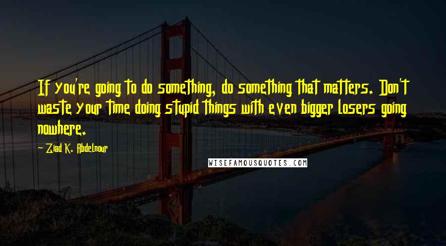 Ziad K. Abdelnour Quotes: If you're going to do something, do something that matters. Don't waste your time doing stupid things with even bigger losers going nowhere.