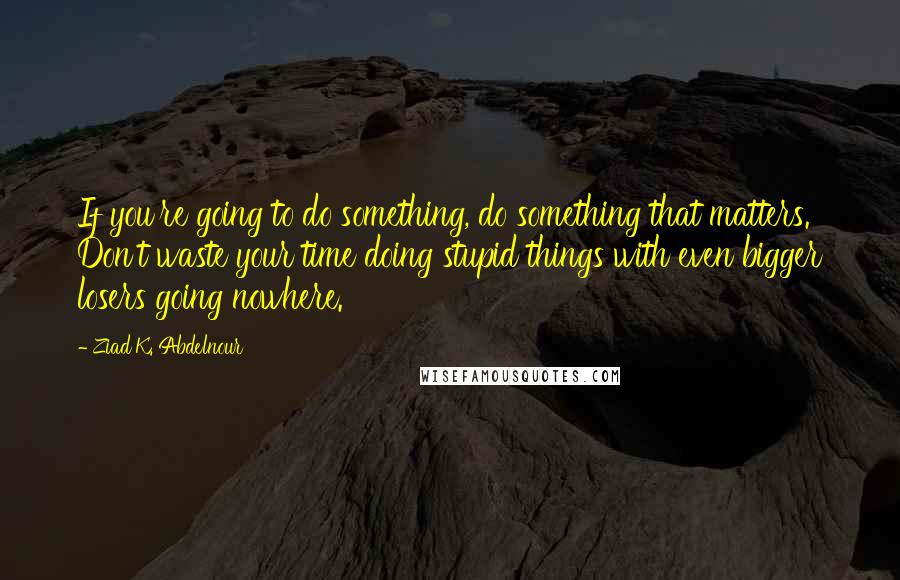 Ziad K. Abdelnour Quotes: If you're going to do something, do something that matters. Don't waste your time doing stupid things with even bigger losers going nowhere.