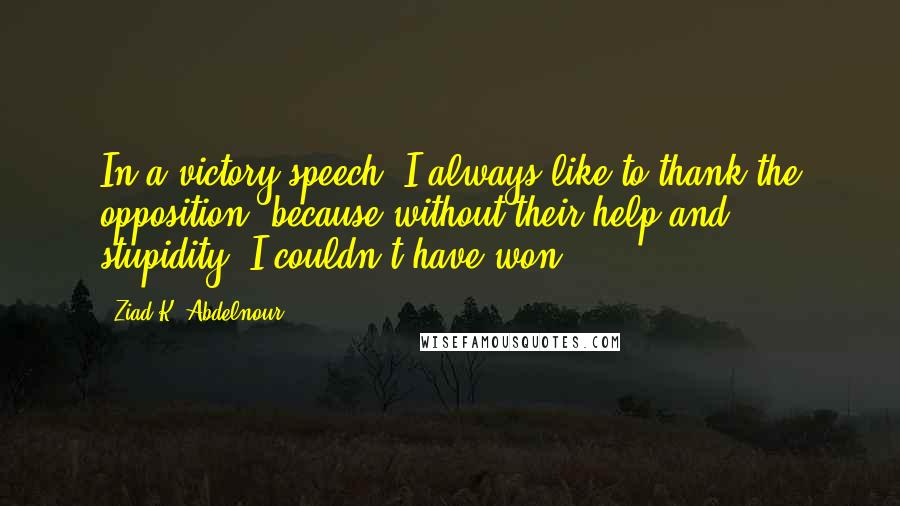 Ziad K. Abdelnour Quotes: In a victory speech, I always like to thank the opposition, because without their help and stupidity, I couldn't have won.