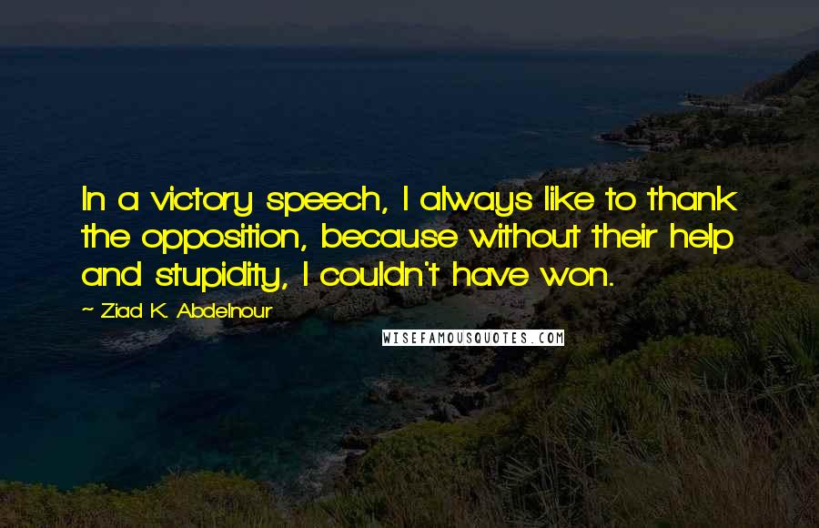 Ziad K. Abdelnour Quotes: In a victory speech, I always like to thank the opposition, because without their help and stupidity, I couldn't have won.