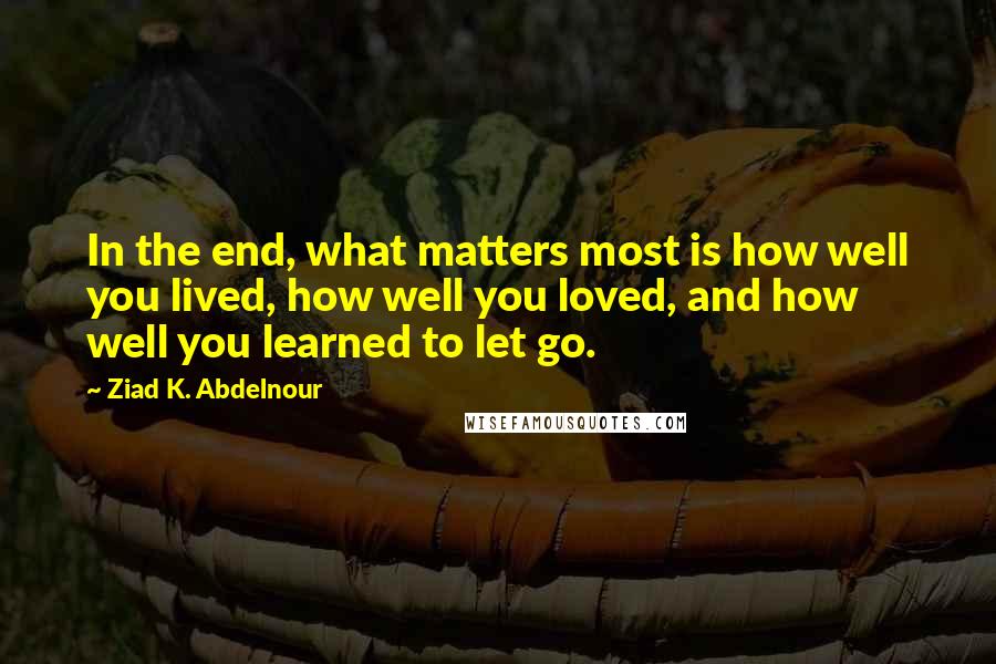 Ziad K. Abdelnour Quotes: In the end, what matters most is how well you lived, how well you loved, and how well you learned to let go.